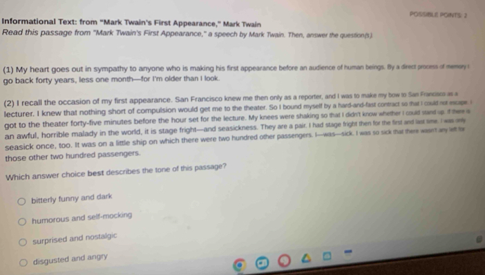 POSSIBLE POINTS: 2
Informational Text: from “Mark Twain's First Appearance,” Mark Twain
Read this passage from 'Mark Twain's First Appearance," a speech by Mark Twain. Then, answer the question(s).
(1) My heart goes out in sympathy to anyone who is making his first appearance before an audience of human beings. By a direct process of memory 
go back forty years, less one month—for I'm older than I look.
(2) I recall the occasion of my first appearance. San Francisco knew me then only as a reporter, and I was to make my bow to San Francisco as a
lecturer. I knew that nothing short of compulsion would get me to the theater. So I bound myself by a hard-and-fast contract so that I could not escape. i
got to the theater forty-five minutes before the hour set for the lecture. My knees were shaking so that I didn't know whether I could stand up. of there is
an awful, horrible malady in the world, it is stage fright—and seasickness. They are a pair. I had stage fright then for the first and last time. I was ony
seasick once, too. It was on a little ship on which there were two hundred other passengers. I—was—sick. I was so sick that there wasn't any left for
those other two hundred passengers.
Which answer choice best describes the tone of this passage?
bitterly funny and dark
humorous and self-mocking
surprised and nostalgic
disgusted and angry