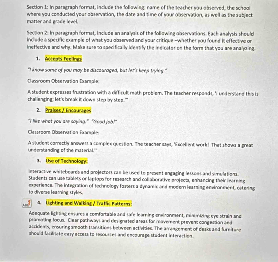 In paragraph format, include the following: name of the teacher you observed, the school 
where you conducted your observation, the date and time of your observation, as well as the subject 
matter and grade level. 
Section 2: In paragraph format, include an analysis of the following observations. Each analysis should 
include a specific example of what you observed and your critique --whether you found it effective or 
ineffective and why. Make sure to specifically identify the indicator on the form that you are analyzing. 
1. Accepts Feelings 
“I know some of you may be discouraged, but let’s keep trying.” 
Classroom Observation Example: 
A student expresses frustration with a difficult math problem. The teacher responds, 'I understand this is 
challenging; let's break it down step by step.'" 
2. Praises / Encourages 
“I like what you are saying.” “Good job!” 
Classroom Observation Example: 
A student correctly answers a complex question. The teacher says, 'Excellent work! That shows a great 
understanding of the material.'" 
3. Use of Technology: 
Interactive whiteboards and projectors can be used to present engaging lessons and simulations. 
Students can use tablets or laptops for research and collaborative projects, enhancing their learning 
experience. The integration of technology fosters a dynamic and modern learning environment, catering 
to diverse learning styles. 
4. Lighting and Walking / Traffic Patterns: 
Adequate lighting ensures a comfortable and safe learning environment, minimizing eye strain and 
promoting focus. Clear pathways and designated areas for movement prevent congestion and 
accidents, ensuring smooth transitions between activities. The arrangement of desks and furniture 
should facilitate easy access to resources and encourage student interaction.