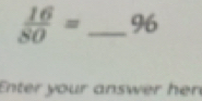  16/80 = _ 96
Enter your answer her