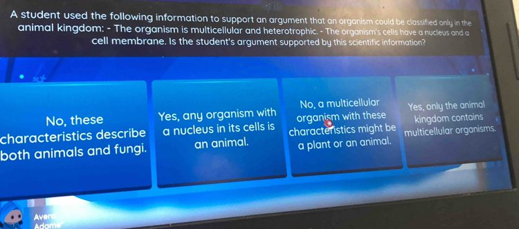 A student used the following information to support an argument that an organism could be classified only in the
animal kingdom: - The organism is multicellular and heterotrophic. - The organism's cells have a nucleus and a
cell membrane. Is the student's argument supported by this scientific information?
Se Y
No, a multicellular
No, these Yes, any organism with organism with these Yes, only the animal
characteristics describe a nucleus in its cells is characteristics might be kingdom contains
both animals and fungi. an animal. a plant or an animal. multicellular organisms.
Avero
Adame