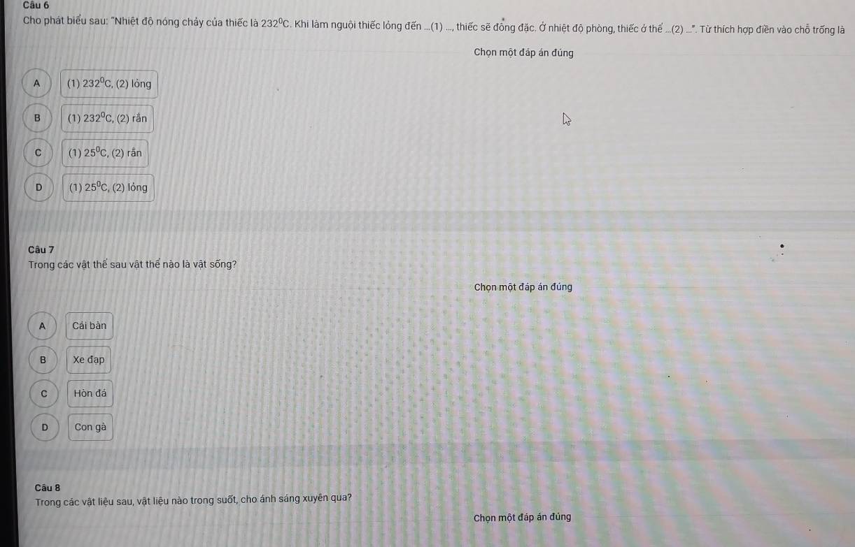 Cho phát biểu sau: "Nhiệt độ nóng chảy của thiếc là 232°C C. Khi làm nguội thiếc lỏng đến ...(1) ..., thiếc sẽ đồng đặc. Ở nhiệt độ phòng, thiếc ở thể ...(2) .... Từ thích hợp điền vào chỗ trống là
Chọn một đáp án đúng
A (1) 232°C , (2) lỏng
B (1) 232°C , (2) rần
C (1) 25^0C , (2) rắn
D (1) 25°C , (2) lỏng
Câu 7
Trong các vật thể sau vật thể nào là vật sống?
Chọn một đáp án đúng
A Cái bàn
B Xe đạp
C Hòn đá
D Con gà
Câu 8
Trong các vật liệu sau, vật liệu nào trong suốt, cho ánh sáng xuyên qua?
Chọn một đáp án đúng