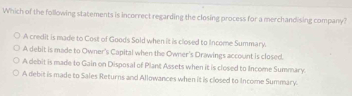 Which of the following statements is incorrect regarding the closing process for a merchandising company?
A credit is made to Cost of Goods Sold when it is closed to Income Summary.
A debit is made to Owner's Capital when the Owner's Drawings account is closed.
A debit is made to Gain on Disposal of Plant Assets when it is closed to Income Summary.
A debit is made to Sales Returns and Allowances when it is closed to Income Summary.