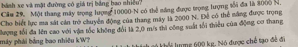 bánh xe và mặt đường có giá trị bằng bao nhiều? 
Câu 29. Một thang máy trọng lượng 10000 N có thể nâng được trọng lượng tối đa là 8000 N. 
Cho biết lực ma sát cản trở chuyển động của thang máy là 2000 N. Để có thể nâng được trọng 
lượng tối đa lên cao với vận tốc không đổi là 2,0 m/s thì công suất tối thiều của động cơ thang 
máy phải bằng bao nhiêu kW? 
có khối lượng 600 kg. Nó được chế tạo đề đi