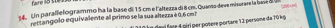 fare lo stess 
[ 200 cm ] 
14. Un parallelogrammo ha la base di 15 cm e l’altezza di 8 cm. Quanto deve misurare la base di un 
rettangolo equivalente al primo se la sua altezza è 0,6 cm? 
devi are 4 giri per potere portare 12 persone da 70 kg