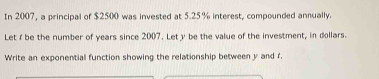 In 2007, a principal of $2500 was invested at 5.25% interest, compounded annually. 
Let be the number of years since 2007. Let y be the value of the investment, in dollars. 
Write an exponential function showing the relationship between y and 4.