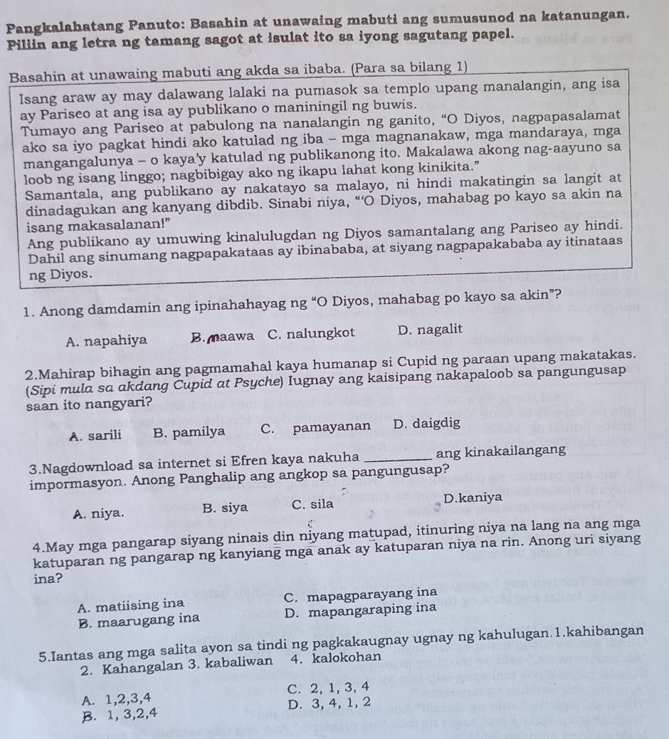 Pangkalahatang Panuto: Basahin at unawaing mabuti ang sumusunod na katanungan.
Piliin ang letra ng tamang sagot at isulat ito sa iyong sagutang papel.
Basahin at unawaing mabuti ang akda sa ibaba. (Para sa bilang 1)
Isang araw ay may dalawang lalaki na pumasok sa templo upang manalangin, ang isa
ay Pariseo at ang isa ay publikano o maniningil ng buwis.
Tumayo ang Pariseo at pabulong na nanalangin ng ganito, “O Diyos, nagpapasalamat
ako sa iyo pagkat hindi ako katulad ng iba - mga magnanakaw, mga mandaraya, mga
mangangalunya - o kaya’y katulad ng publikanong ito. Makalawa akong nag-aayuno sa
loob ng isang linggo; nagbibigay ako ng ikapu lahat kong kinikita.”
Samantala, ang publikano ay nakatayo sa malayo, ni hindi makatingin sa langit at
dinadagukan ang kanyang dibdib. Sinabi niya, “‘O Diyos, mahabag po kayo sa akin na
isang makasalanan!”
Ang publikano ay umuwing kinalulugdan ng Diyos samantalang ang Pariseo ay hindi.
Dahil ang sinumang nagpapakataas ay ibinababa, at siyang nagpapakababa ay itinataas
ng Diyos.
1. Anong damdamin ang ipinahahayag ng “O Diyos, mahabag po kayo sa akin”?
A. napahiya B. maawa C. nalungkot D. nagalit
2.Mahirap bihagin ang pagmamahal kaya humanap si Cupid ng paraan upang makatakas.
(Sipi mula sa akdang Cupid at Psyche) Iugnay ang kaisipang nakapaloob sa pangungusap
saan ito nangyari?
A. sarili B. pamilya C. pamayanan D. daigdig
3.Nagdownload sa internet si Efren kaya nakuha _ang kinakailangang
impormasyon. Anong Panghalip ang angkop sa pangungusap?
A. niya. B. siya C. sila
D.kaniya
4.May mga pangarap siyang ninais din niyang matupad, itinuring niya na lang na ang mga
katuparan ng pangarap ng kanyiang mga anak ay katuparan niya na rin. Anong uri siyang
ina?
A. matiising ina C. mapagparayang ina
B. maarugang ina D. mapangaraping ina
5.Iantas ang mga salita ayon sa tindi ng pagkakaugnay ugnay ng kahulugan.1.kahibangan
2. Kahangalan 3. kabaliwan 4. kalokohan
A. 1,2,3,4 C. 2, 1, 3, 4
B. 1, 3,2,4 D. 3, 4, 1, 2