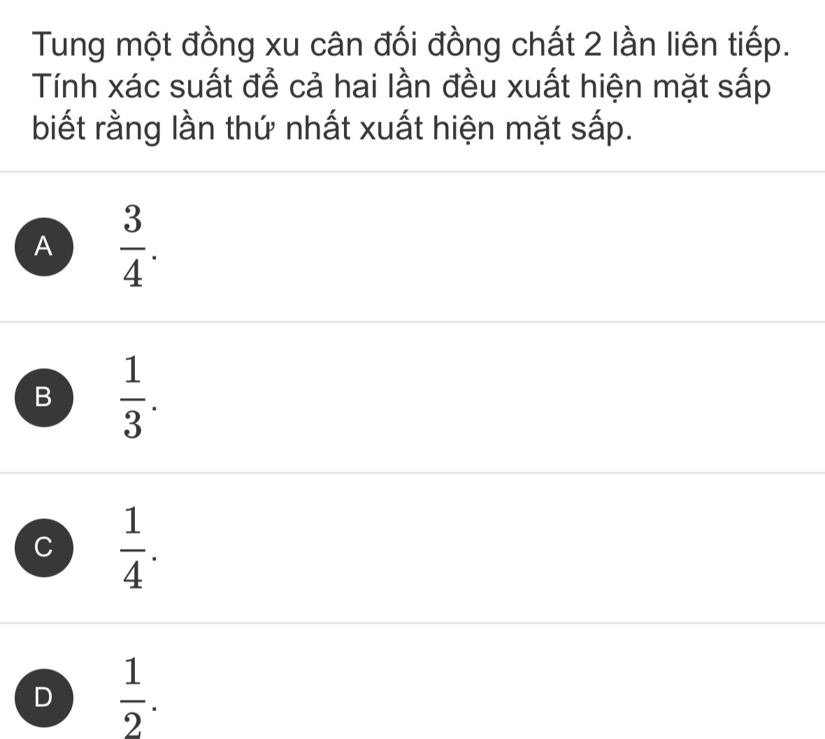 Tung một đồng xu cân đối đồng chất 2 lần liên tiếp.
Tính xác suất để cả hai lần đều xuất hiện mặt sấp
biết rằng lần thứ nhất xuất hiện mặt sấp.
A  3/4 .
B  1/3 .
C  1/4 .
D  1/2 .