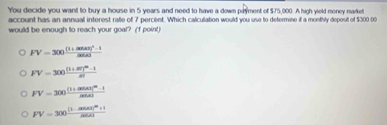 You decide you want to buy a house in 5 years and need to have a down payment of $75,000. A high yield money market
account has an annual interest rate of 7 percent. Which calculation would you use to determine if a monthly deposit of $300.00
would be enough to reach your goal? (1 point)
FV=300frac (1+.00583)^2cos A3
FV=300frac (1+.07)^60-1.07
FV=300frac (1+cos 83)^40-1cos 83
FV=300frac (1-cos ec1)^20+1(x)(x)