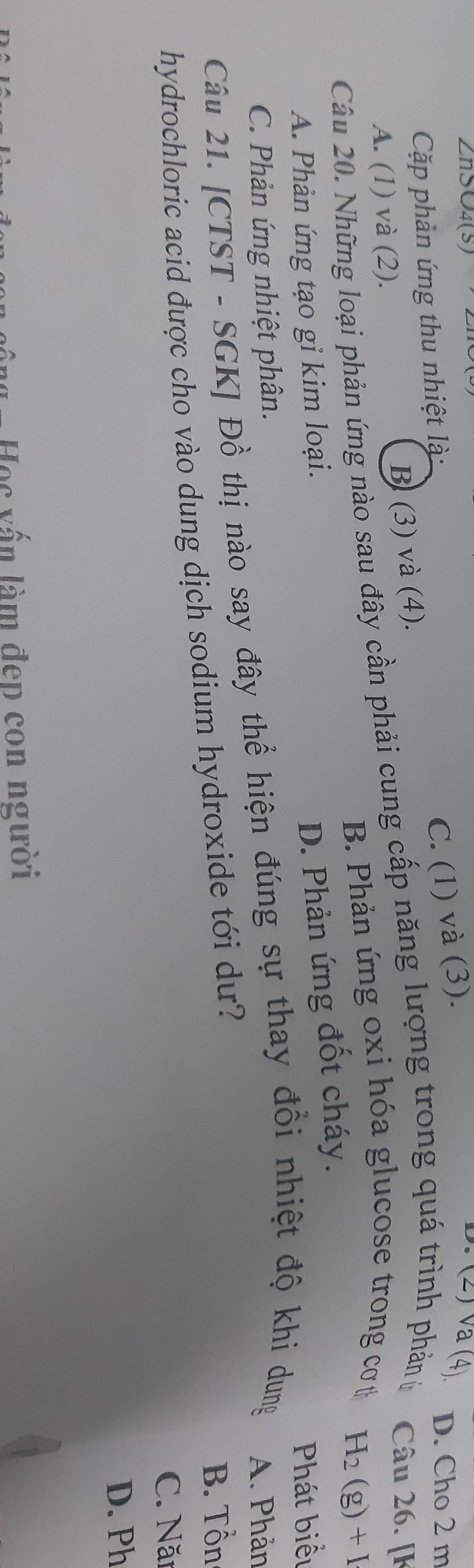 ZnS∪4(S)
Cặp phản ứng thu nhiệt là:
A. (1) và (2).
B (3) và (4). C. (1) và (3).
D. (2) Va (4)
D. Cho 2 m
Câu 20. Những loại phản ứng nào sau đây cần phải cung cấp năng lượng trong quá trình phản ử Câu 26. [k
B. Phản ứng oxi hóa glucose trong cơt
H_2(g)+I
A. Phản ứng tạo gỉ kim loại.
D. Phản ứng đốt cháy.
Phát biểu
C. Phản ứng nhiệt phân.
Câu 21. [CTST - SGK] Đồ thị nào say đây thể hiện đúng sự thay đổi nhiệt độ khi dung A. Phản
hydrochloric acid được cho vào dung dịch sodium hydroxide tới dư?
B. Tổn
C. Năi
D. Ph
oc vấn làm đep con người