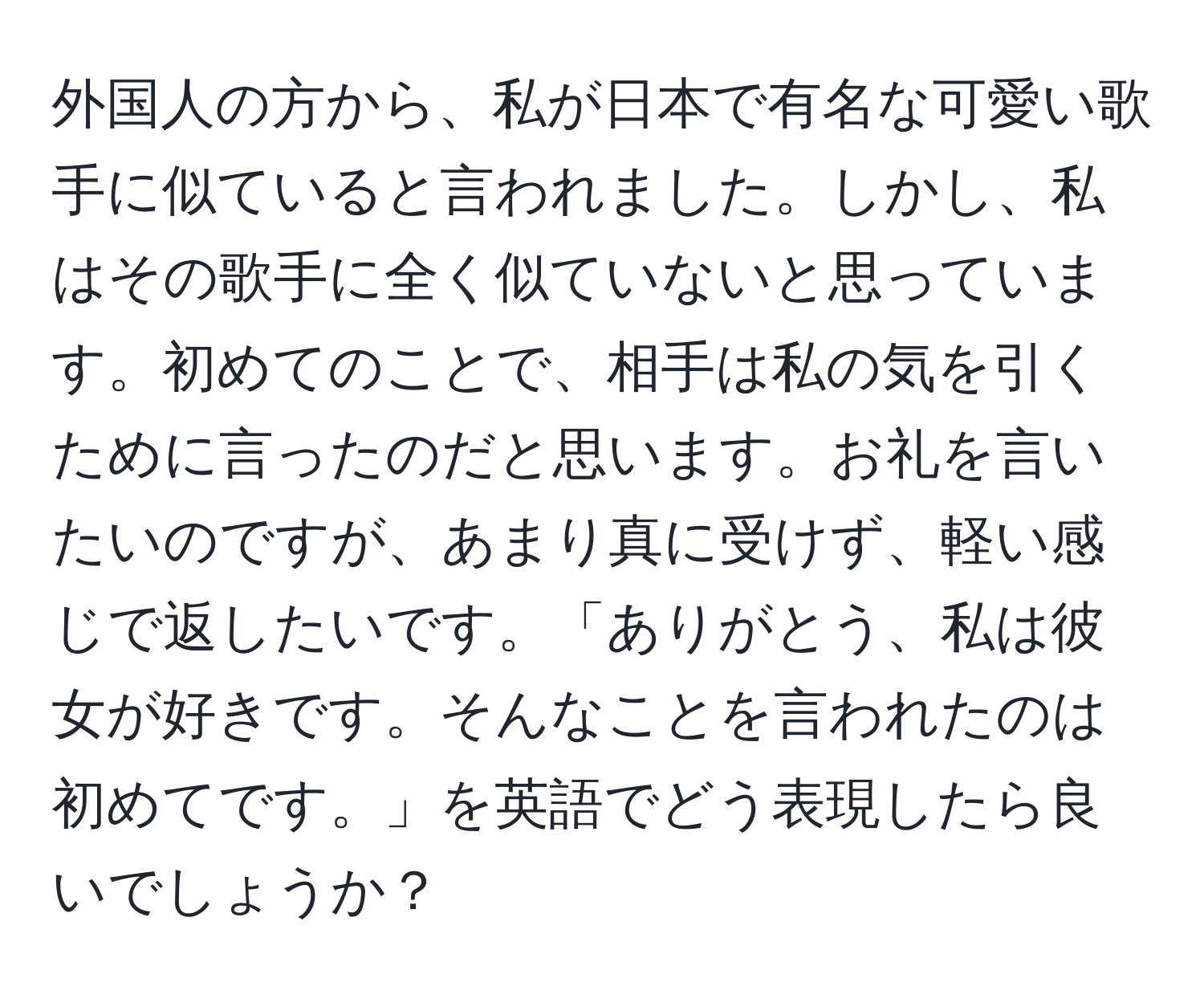 外国人の方から、私が日本で有名な可愛い歌手に似ていると言われました。しかし、私はその歌手に全く似ていないと思っています。初めてのことで、相手は私の気を引くために言ったのだと思います。お礼を言いたいのですが、あまり真に受けず、軽い感じで返したいです。「ありがとう、私は彼女が好きです。そんなことを言われたのは初めてです。」を英語でどう表現したら良いでしょうか？