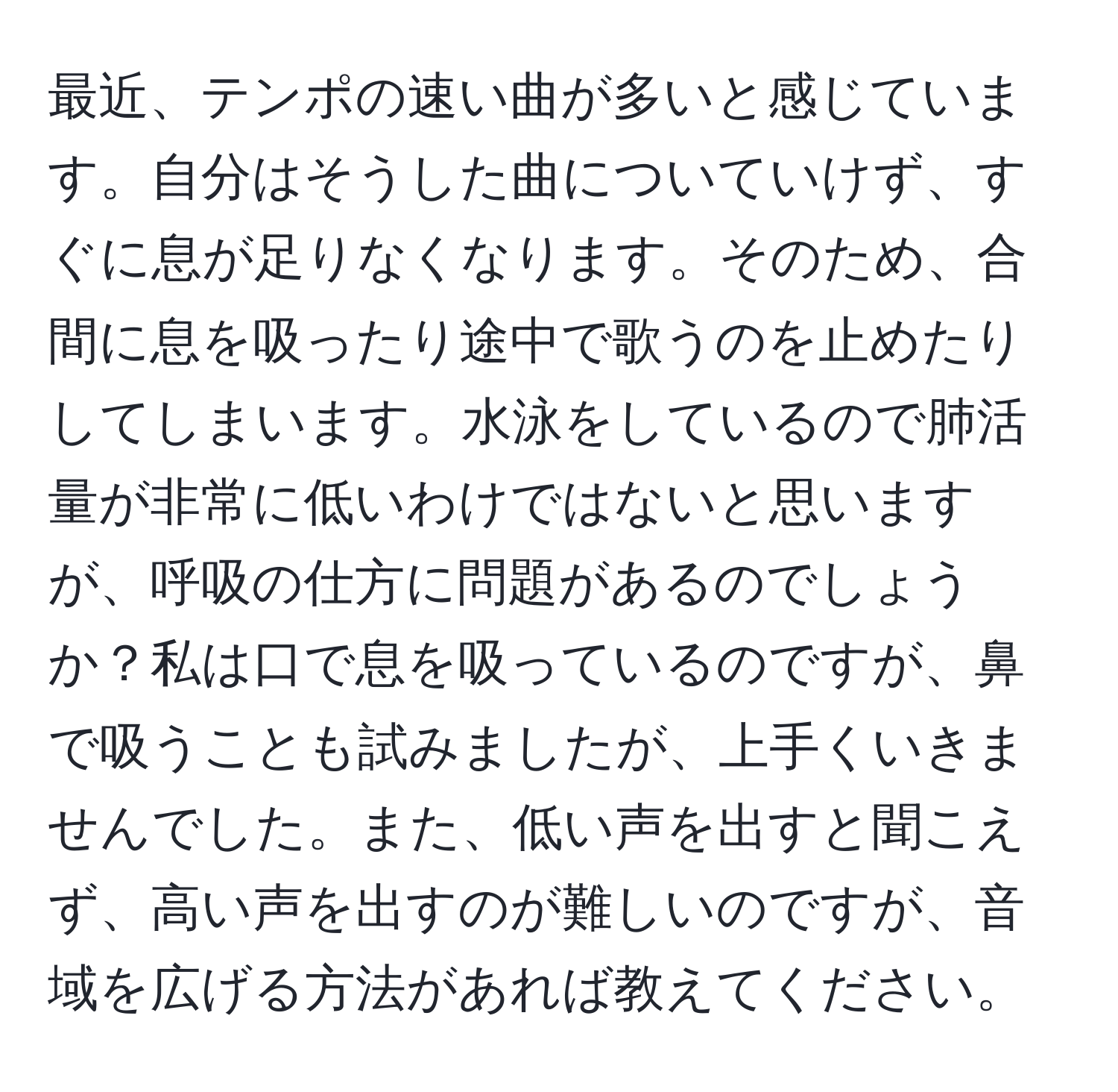 最近、テンポの速い曲が多いと感じています。自分はそうした曲についていけず、すぐに息が足りなくなります。そのため、合間に息を吸ったり途中で歌うのを止めたりしてしまいます。水泳をしているので肺活量が非常に低いわけではないと思いますが、呼吸の仕方に問題があるのでしょうか？私は口で息を吸っているのですが、鼻で吸うことも試みましたが、上手くいきませんでした。また、低い声を出すと聞こえず、高い声を出すのが難しいのですが、音域を広げる方法があれば教えてください。