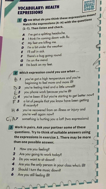 VOCABULARY: HEALTH
EXPRESSIONS
046 What do you think these expressions mean?
Match the expressions (A-H) with the questions
(1-7). Then listen and check.
A I've got a splitting headache.
B I think I'm coming down with flu.
C My feet are killing me.
D I'm a bit under the weather.
E_ I'll call in sick.
T
F There's a bug going round.
G I'm on the mend.
H I'm back on my feet.
2 Which expression could you use when ...
you've got a high temperature and you're
beginning to feel more and more ill?
2 you're feeling tired and a little unwell?
3 you phone work because you're ill?
4 you've been ill but you're starting to get better now?
5 a lot of people that you know have been getting
ill recently?
H 6 you've recovered from an illness or injury and
you're well again now?
something is hurting you a lot? (two expressions)
3 Work in pairs. Ask your partner some of these
questions. Try to think of suitable answers using
the expressions in exercise 1. There may be more
than one possible answer.
】 How are you feeling?
2 Are you going to work today?
3 Do you want to sit down?
4 Are you the only person in your class who's ill?
5 Should I turn the music down?
6 Are you still feeling ill?