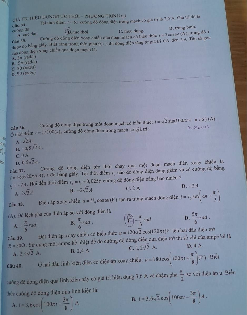 GIÁ TRỊ HIỆU DỤNG/TỨC THỜI - PHƯƠNG TRÌNH u,i
Câu 34. Tại thời điểm t=5s cường độ dòng điện trong mạch có giá trị là 2,5 A. Giá trị đó là
cường độ
A. cực đại.
B. tức thời. C. hiệu dụng. D. trung binh.
Câu 35. Cường độ dòng điện xoay chiều qua đoạn mạch có biểu thức i=3cos ωt (A ), trong đó t
được đo bằng giãy. Biết rằng trong thời gian 0,1 s thì dòng điện tăng từ giá trị 0A đến 3 A.Tần số góc
của dòng điện xoay chiều qua đoạn mạch là:
A. 3π (rad/s)
B. 5π (rad/s)
C. 30 (rad/s)
D. 50 (rad/s)
Câu 36.Cường độ dòng điện trong một đoạn mạch có biểu thức: i=sqrt(2)sin (100π t+π /6)(A).
Ở thời điểm t=1/100(s) , cường đô dòng điên trong mạch có giá trị: 0,0004,05
cu sqrt(2)A.
o C
A.
B. -0,5sqrt(2)A.
C. 0 A
bài D. 0,5sqrt(2)A.
Câu 37. Cường độ dòng điện tức thời chạy qua một đoạn mạch điện xoay chiều là
i=4cos 20π t(A) , t đo bằng giây. Tại thời điểm t_1 nào đó dòng điện đang giảm và có cường độ bằng
i_2=-2A Hỏi đến thời điểm t_2=t_1+0,025s cường độ dòng điện bằng bao nhiêu ?
C. 2 A D. -2 A
A. 2sqrt(3)A
B. -2sqrt(3)A
Câu 38. Điện áp xoay chiều u=U cos omega t(V ) tạo ra trong mạch dòng điện i=I_0sin (omega t+ π /3 )
(A). Độ lệch pha của điện áp so với dòng điện là
D.
A. - π /6 rad.  π /6  raa C - π /3 rad  5π /6 rad.
B.
c.
Câu 39. Đặt điện áp xoay chiều có biểu thức u=120sqrt(2)cos (120π t)V lên hai đầu điện trở
R=50Omega. Sử dụng một ampe kế nhiệt để đo cường độ dòng điện qua điện trở thì số chỉ của ampe kế là
D. 4 A.
A. 2,4sqrt(2)A.
B. 2,4 A.
C. 1,2sqrt(2)A.
Câu 40.  Ở hai đầu linh kiện điện có điện áp xoay chiều: u=180cos (100π t+ π /8 )(V). Biết
đường độ dòng điện qua linh kiện này có giá trị hiệu dụng 3,6 A và chậm pha  π /2  so với điện áp u. Biểu
thức cường độ dòng điện qua linh kiện là:
A. i=3,6cos (100π t- 3π /8 )A.
B. i=3,6sqrt(2)cos (100π t- 3π /8 )A.