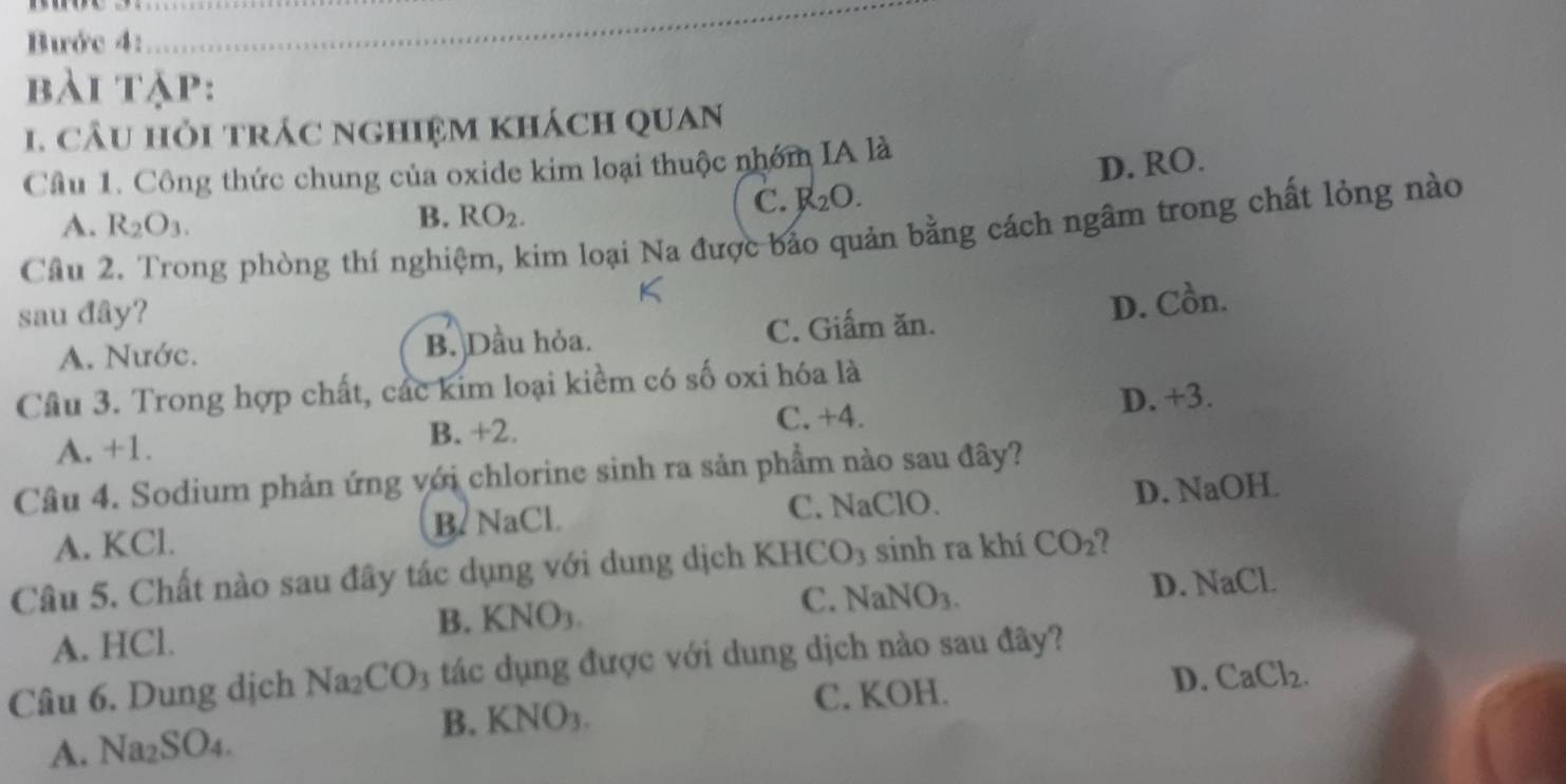 Bước 4:
_
bài tập:
1. câu hỏi trác nghiệm khách quan
Câu 1. Công thức chung của oxide kim loại thuộc nhóm IA là
C. R_2O. D. RO.
A. R_2O_3.
B. RO_2. 
Câu 2. Trong phòng thí nghiệm, kim loại Na được bảo quản bằng cách ngâm trong chất lỏng nào
sau đây?
D. Cồn.
A. Nước. B. Dầu hỏa. C. Giấm ăn.
Cầu 3. Trong hợp chất, các kim loại kiềm có số oxi hóa là
A. +1. B. +2. C. +4.
D. +3.
Câu 4. Sodium phản ứng với chlorine sinh ra sản phẩm nào sau đây?
A. KCl. B. NaCl. C. NaClO. D. NaOH
Câu 5. Chất nào sau đây tác dụng với dung dịch KH CO_3 sinh ra khí CO_2 ?
C. NaNO_3. D. NaCl.
A. HCl. B. KNO3.
Câu 6. Dung dịch Na; CO_3 tác dụng được với dung dịch nào sau đây?
B. KNO3. C. KOH.
D. CaCl_2.
A. Na_2SO_4.