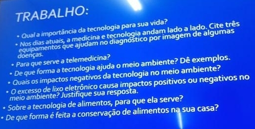 TRABALHO: 
* Qual a importância da tecnologia para sua vida? 
* Nos dias atuais, a medicina e tecnologia andam lado a lado. Cite três 
equipamentos que ajudam no diagnóstico por imagem de algumas 
doenças 
• Para que serve a telemedicina? 
De que forma a tecnologia ajuda o meio ambiente? Dê exemplos. 
Quais os impactos negativos da tecnologia no meio ambiente? 
O excesso de lixo eletrônico causa impactos positivos ou negativos no 
meio ambiente? Justifique sua resposta. 
Sobre a tecnologia de alimentos, para que ela serve? 
De que forma é feita a conservação de alimentos na sua casa?