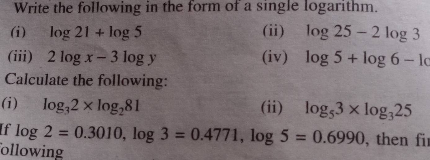 Write the following in the form of a single logarithm. 
(i) log 21+log 5 (ii) log 25-2log 3
(iii) 2log x-3log y (iv) log 5+log 6-log
Calculate the following: 
(i) log _32* log _281 (ii) log _53* log _325
If log 2=0.3010, log 3=0.4771, log 5=0.6990 , then fir 
ollowing