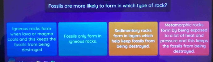 Fossils are more likely to form in which type of rock?
Metamorphic rocks
Igneous rocks form Sedimentary rocks
when lava or magma form by being exposed
cools and this keeps the Fossils only form in form in layers which to a lot of heat and
fossils from being igneous rocks. help keep fossils from pressure and this keeps
being destroyed. the fossils from being
destroyed destroyed.