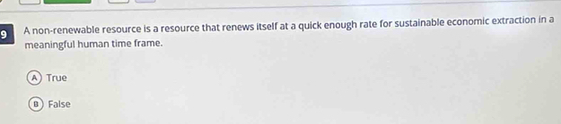 A non-renewable resource is a resource that renews itself at a quick enough rate for sustainable economic extraction in a
meaningful human time frame.
A) True
B  False