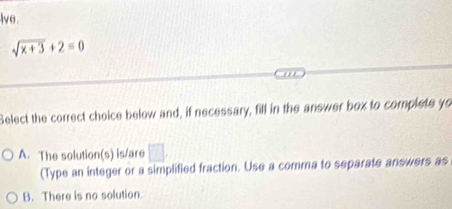 lve .
sqrt(x+3)+2=0
Select the correct choice below and, if necessary, fill in the answer box to complets yo
A. The solution(s) is/ars □ , 
(Type an integer or a simplified fraction. Use a comma to separate answers as
B. There is no solution.