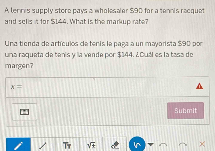 A tennis supply store pays a wholesaler $90 for a tennis racquet 
and sells it for $144. What is the markup rate? 
Una tienda de artículos de tenis le paga a un mayorista $90 por 
una raqueta de tenis y la vende por $144. ¿Cuál es la tasa de 
margen?
x=
Submit 
Tr sqrt(± ) ×