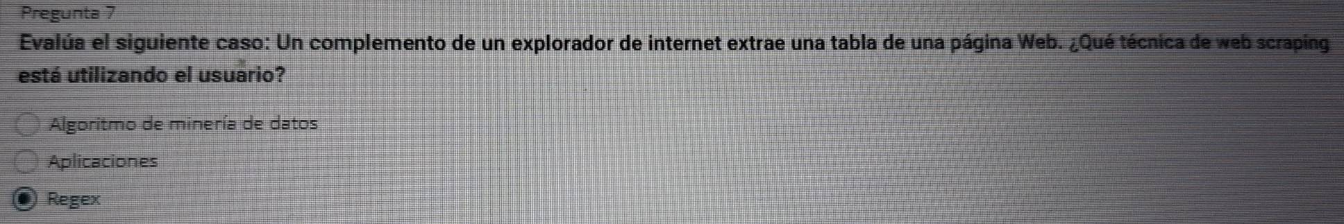 Pregunta 7
Evalúa el siguiente caso: Un complemento de un explorador de internet extrae una tabla de una página Web. ¿Qué técnica de web scraping
está utilizando el usuario?
Algoritmo de minería de datos
Aplicaciones
Regex