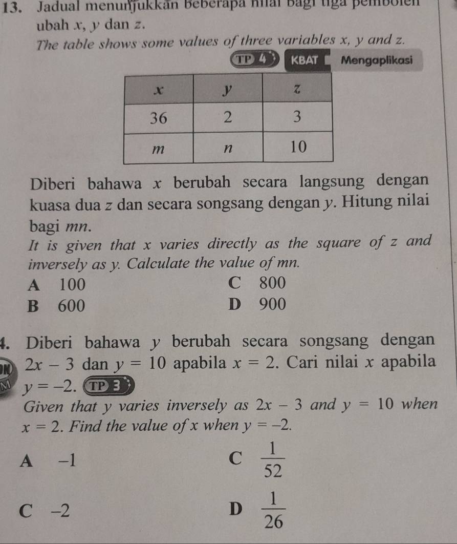 Jadual menunjukkan Beberapa nial bagi tiga pembolen
ubah x, y dan z.
The table shows some values of three variables x, y and z.
TD 4 KBAT Mengaplikasi
Diberi bahawa x berubah secara langsung dengan
kuasa dua z dan secara songsang dengan y. Hitung nilai
bagi mn.
It is given that x varies directly as the square of z and
inversely as y. Calculate the value of mn.
A 100 C 800
B 600 D 900
4. Diberi bahawa y berubah secara songsang dengan
2x-3 dan y=10 apabila x=2. Cari nilai x apabila
M y=-2. TPB
Given that y varies inversely as 2x-3 and y=10 when
x=2. Find the value of x when y=-2.
A -1 C  1/52 
C -2 D  1/26 