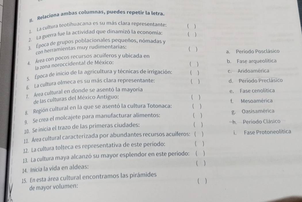 Relaciona ambas columnas, puedes repetir la letra.
1. La cultura teotihuacana es su más clara representante: ( )
2. La guerra fue la actividad que dinamizó la economía: ( )
3. Época de grupos poblacionales pequeños, nómadas y
con herramientas muy rudimentarias:
( ) a. Período Posclásico
4. Área con pocos recursos acuíferos y ubicada en
la zona noroccidental de México:
( ) b. Fase arqueolítica
5. Época de inicio de la agricultura y técnicas de irrigación: ( ) c. Aridoamérica
6. La cultura olmeca es su más clara representante: ( ) d. Período Preclásico
7. Área cultural en donde se asentó la mayoría e. Fase cenolítica
de las culturas del México Antiguo: ( ) f. Mesoamérica
8. Región cultural en la que se asentó la cultura Totonaca: ( )
9. Se crea el molcajete para manufacturar alimentos: ( ) g. Oasisamérica
( )
10. Se inicia el trazo de las primeras ciudades: -h. Período Clásico
11. Área cultural caracterizada por abundantes recursos acuíferos: ( ) i. Fase Protoneolítica
12. La cultura tolteca es representativa de este período: ( )
13. La cultura maya alcanzó su mayor esplendor en este período:  )
14. Inicia la vida en aldeas: ( )
15. En esta área cultural encontramos las pirámides
( )
de mayor volumen: