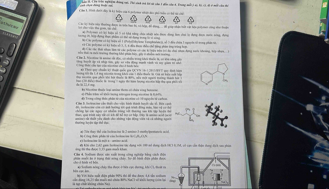 Vuân II. Câu trắc nghiệm đúng sai. Thí sinh trả lời từ câu 1 đến câu 4. Trong mỗi ý a), b), c), d) ở mỗi câu thí
sinh chọn đ úng hoặc sai.
Câu 1. Hình dưới đây là ký hiệu của 6 polymer nhiệt dẻo phổ biến có thể tái chế:
Cothựcsự
Các ký hiệu này thường được in trên bao bì, vỏ hộp, đồ dùng.... đề giúp nhận biết vật liệu polymer cũng như thuận
lợi cho việc thu gom, tải chế
a) Polymer có ký hiệu số 5 có khả năng chịu nhiệt nên được dùng làm chai lọ đựng được nước nóng, đựng
C L A S S W 1 2
tương ớt, hộp đựng thực phẩm có thể sử dụng trong lò vi sóng.
b) Các polyme có ký hiệu số 1 (Poly(Ethylene Terephtalate)), số 3 đều chứa 3 nguyên tố trong phân tử.
c) Các polyme có ký hiệu số 3, 5, 6 đều được điều chế bằng phản ứng trùng hợp.
d) Các rác thải nhựa làm từ các polyme có các kí hiệu trên (ví dụ chai nhựa đựng nước khoáng, hộp nhựa....)
nếu thải ra môi trường thường khó phân hủy, gây ô nhiễm môi trường.
Câu 2. Nịcotine là amine rắt độc, có nhiều trong khói thuốc lá, có khả năng gây
tăng huyết áp và nhịp tim, gây sơ vữa động mạnh vành và suy giảm trí nhớ.
Công thức cầu tạo của nicotine cho ở hình bên:
a) Theo quy chuẩn kỹ thuật quốc gia QCVN 16-1:2015/BYT quy định hàm
lượng tối đa 1,4 mg nicotin trong khỏi của 1 điều thuốc lá. Giả sử hiệu suất hấp
thụ nicotin qua phổi khi hút thuốc là 80%, nếu một người trưởng thành hút 1
bao (20 điều) thuốc lá trong"1 ngày thì hàm lượng nicotin hấp thụ qua phối tối CH₃
đa là 22,4 mg.
b) Nicotine thuộc loại amine thơm có chứa vòng benzene.
e) Phần trăm về khối lượng nitrogen trong nicotine là 8,64%.
d) Trong công thức phân tử của nicotine có 10 nguyên tử carbon.
Câu 3. Isoleucine cần thiết cho việc hình thành huyết sắc tố. Bên cạnh
đdó, isoleucine còn có ảnh hướng tới quá trình đông máu, bảo vệ cơ thể
chống lại các nguy cơ nhiễm trùng vết thương sau khi tập luyện thể
thao, quá trình này rắt có ích để hỗ trợ cơ bắp. Đây là amino acid (acid
amine) rắt thiết yểu dành cho những vận động viên và cả những người
thường luyện tập thể dục.
a) Tên thay thể của Isoleucine là 2-amino-3-methylpentanoic acid.
b) Công thức phân tử của Isoleucine (_4C_6H_11O_2) 、
e) Isoleucine là một α - amino acid.
d) Khi cho 2,62 gam Isoleucine tác dụng với 100 ml dung dịch HCl 0,1M, cô cạn cần thận dung dịch sau phản
ứng thì thu được 3,35 gam muối khan.
Câu 4. Sodium được sản xuất trong công nghiệp bằng cách điện
phân muổi ăn ở trạng thái nóng chảy. Sơ đồ bình điện phân được
cho ở hình vẽ bên. 
a) Sodium nóng chảy thu được ở bên cực dương, khí Cl₂ thoát r
bên cực âm.
b) Với hiệu suất điện phân 90% thì để thu được 4,6 tấn sodium
cần dùng 16,25 tần muối mô chứa 80% NaCl về khối lượng (còn lạ
là tạp chất không chứa Na).