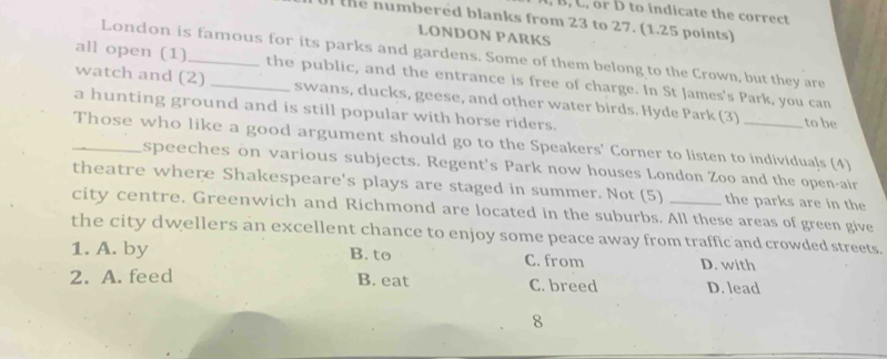 B, C, or D to indicate the correct
U the numbered blanks from 23 to 27. (1.25 points)
LONDON PARKS
London is famous for its parks and gardens. Some of them belong to the Crown, but they are
all open (1)_ _the public, and the entrance is free of charge. In St James's Park, you can
watch and (2) swans, ducks, geese, and other water birds. Hyde Park (3) to be
a hunting ground and is still popular with horse riders.
Those who like a good argument should go to the Speakers' Corner to listen to individuals (4)
speeches on various subjects. Regent's Park now houses London Zoo and the open-air
theatre where Shakespeare's plays are staged in summer. Not (5) the parks are in the
city centre. Greenwich and Richmond are located in the suburbs. All these areas of green give
the city dwellers an excellent chance to enjoy some peace away from traffic and crowded streets.
1. A. by B. to C. from D. with
2. A. feed B. eat C. breed D. lead
8