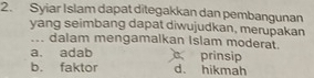 Syiar Islam dapat ditegakkan dan pembangunan
yang seimbang dapat diwujudkan, merupakan
... dalam mengamalkan islam moderat.
a. adab c prinsip
b. faktor d. hikmah