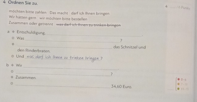 Ordnen Sie zu.
4 _ / 6 Punkte 
möchten bitte zahlen Das macht darf ich Ihnen bringen 
Wir hätten gern wir möchten bitte bestellen 
Zusammen oder getrennt was darf ich Ihnen zu trinken bringen 
a Entschuldigung,_ 
. 
Was 
_? 
_ 
das Schnitzel und 
den Rinderbraten. 
_ 
Und 
_ 
b Wir 
. 
_ 
? 
Zusammen. 0 -6 
。 _ 7 ~ 10
34,60 Euro. _11-13