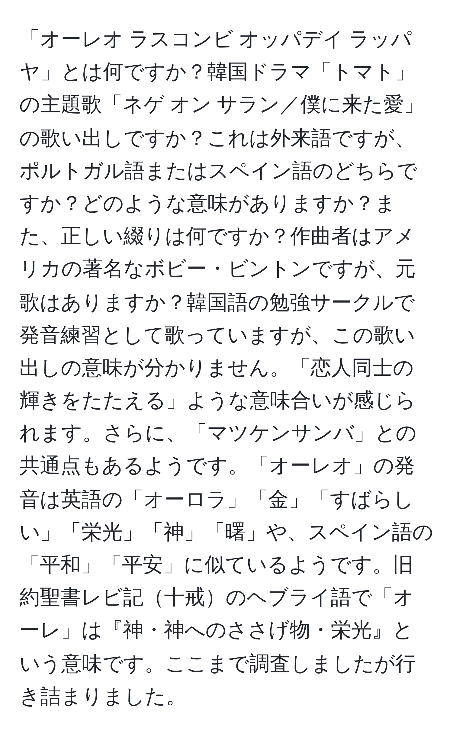 「オーレオ ラスコンビ オッパデイ ラッパヤ」とは何ですか？韓国ドラマ「トマト」の主題歌「ネゲ オン サラン／僕に来た愛」の歌い出しですか？これは外来語ですが、ポルトガル語またはスペイン語のどちらですか？どのような意味がありますか？また、正しい綴りは何ですか？作曲者はアメリカの著名なボビー・ビントンですが、元歌はありますか？韓国語の勉強サークルで発音練習として歌っていますが、この歌い出しの意味が分かりません。「恋人同士の輝きをたたえる」ような意味合いが感じられます。さらに、「マツケンサンバ」との共通点もあるようです。「オーレオ」の発音は英語の「オーロラ」「金」「すばらしい」「栄光」「神」「曙」や、スペイン語の「平和」「平安」に似ているようです。旧約聖書レビ記十戒のヘブライ語で「オーレ」は『神・神へのささげ物・栄光』という意味です。ここまで調査しましたが行き詰まりました。