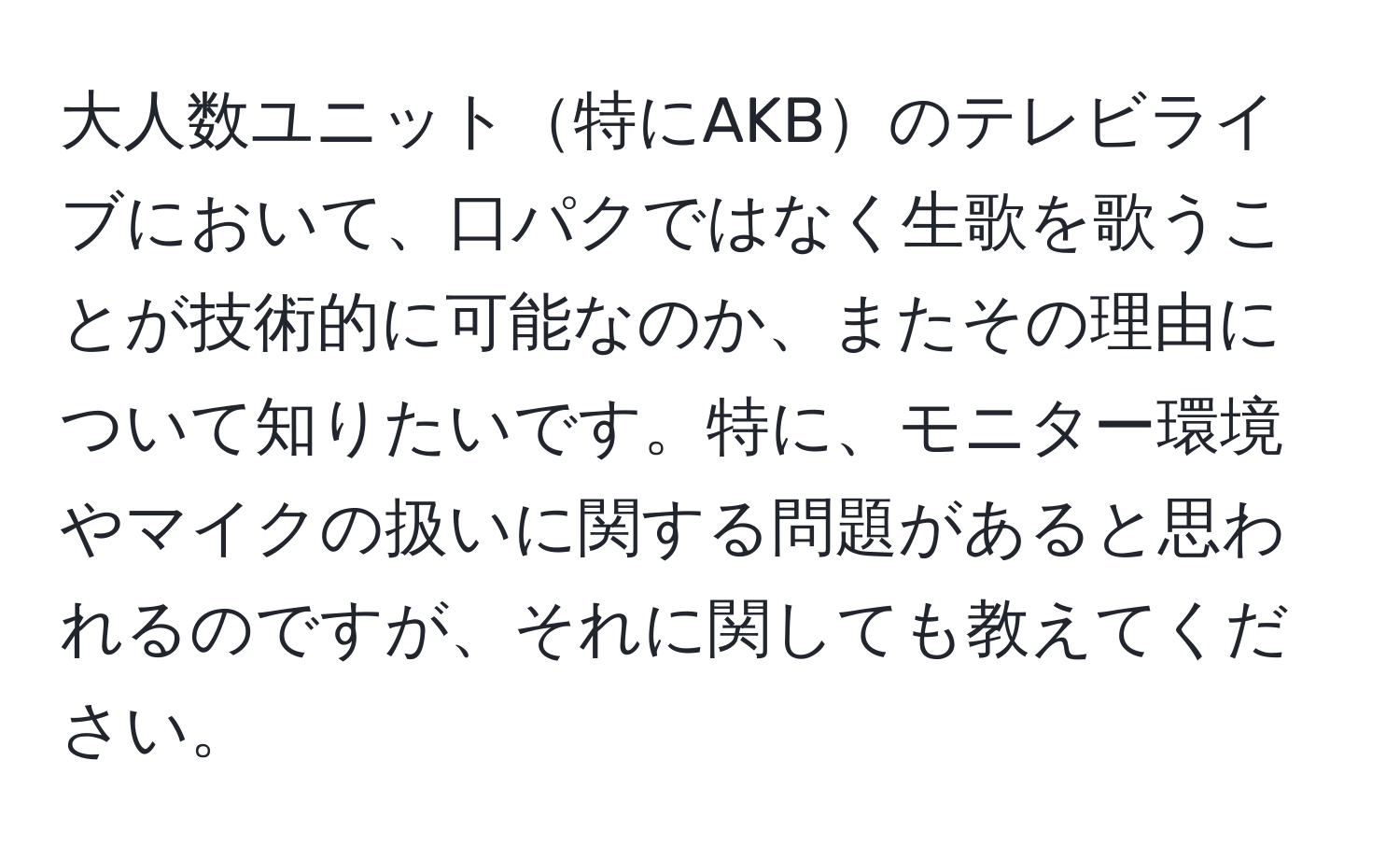 大人数ユニット特にAKBのテレビライブにおいて、口パクではなく生歌を歌うことが技術的に可能なのか、またその理由について知りたいです。特に、モニター環境やマイクの扱いに関する問題があると思われるのですが、それに関しても教えてください。