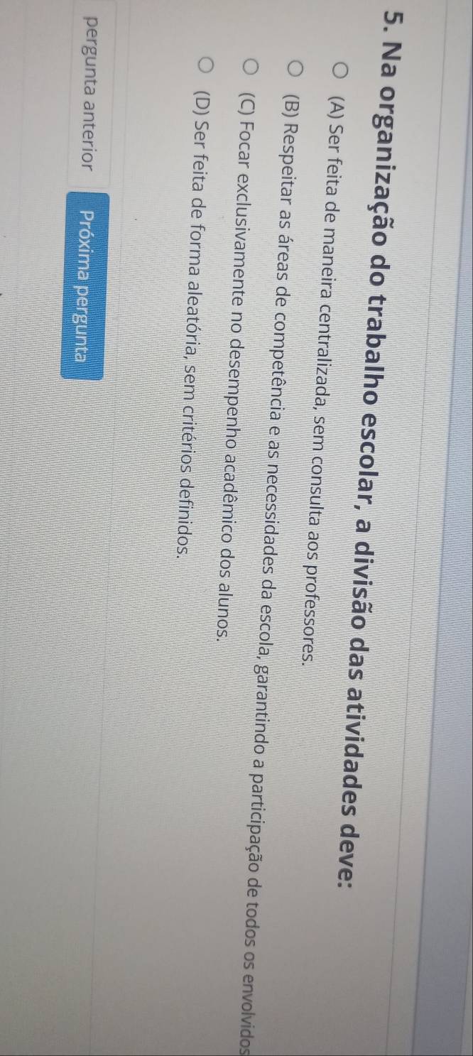 Na organização do trabalho escolar, a divisão das atividades deve:
(A) Ser feita de maneira centralizada, sem consulta aos professores.
(B) Respeitar as áreas de competência e as necessidades da escola, garantindo a participação de todos os envolvidos
(C) Focar exclusivamente no desempenho acadêmico dos alunos.
(D) Ser feita de forma aleatória, sem critérios definidos.
pergunta anterior Próxima pergunta