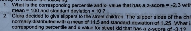 1o lowing 
1. What is the corresponding percentile and x - value that has a z-scor e =-2.3 with 
mean =100 and standard deviation =10 ? 
2. Clara decided to give slippers to the street children. The slipper sizes of the chi 
normally distributed with a mean of 11.5 and standard deviation of 1.25. What is 
corresponding percentile and x -value for street kid that has a z-score of -3.1?