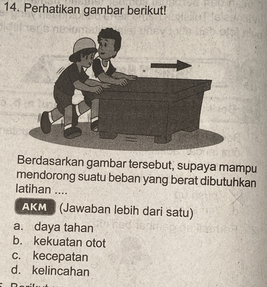 Perhatikan gambar berikut!
Berdasarkan gambar tersebut, supaya mampu
mendorong suatu beban yang berat dibutuhkan
latihan ....
AKM (Jawaban lebih dari satu)
a. daya tahan
b. kekuatan otot
c. kecepatan
d. kelincahan