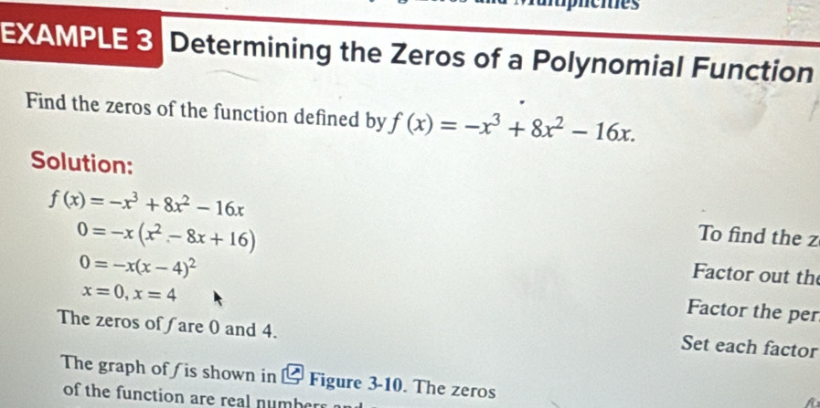 cies 
EXAMPLE 3 Determining the Zeros of a Polynomial Function 
Find the zeros of the function defined by f(x)=-x^3+8x^2-16x. 
Solution:
f(x)=-x^3+8x^2-16x
To find the z
0=-x(x^2-8x+16) Factor out th
0=-x(x-4)^2
x=0, x=4
Factor the per 
The zeros of ∫are 0 and 4. 
Set each factor 
The graph of / is shown in & Figure 3-10. The zeros 
of the function are real number