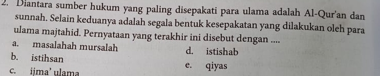 Diantara sumber hukum yang paling disepakati para ulama adalah Al-Qur'an dan
sunnah. Selain keduanya adalah segala bentuk kesepakatan yang dilakukan oleh para
ulama majtahid. Pernyataan yang terakhir ini disebut dengan ....
a. masalahah mursalah d. istishab
b. istihsan
c. ijma’ ulama
e. qiyas