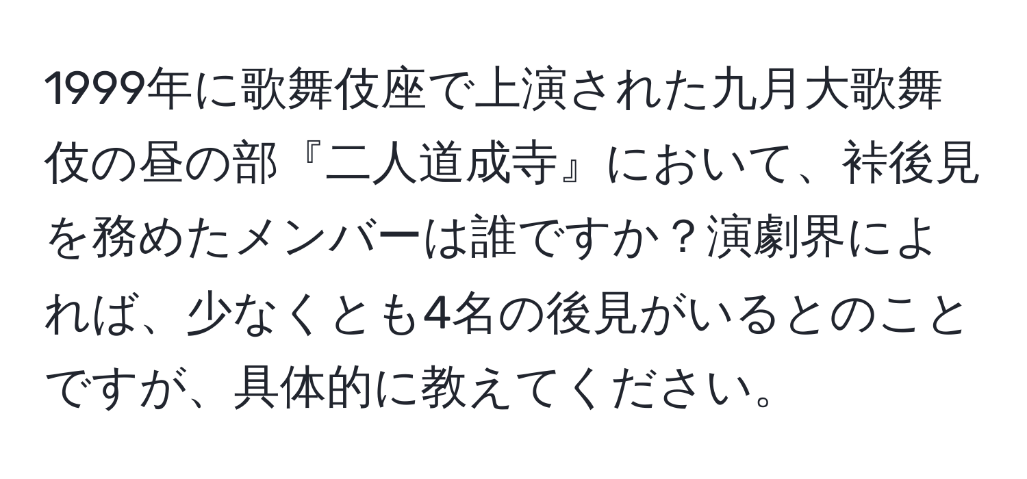 1999年に歌舞伎座で上演された九月大歌舞伎の昼の部『二人道成寺』において、裃後見を務めたメンバーは誰ですか？演劇界によれば、少なくとも4名の後見がいるとのことですが、具体的に教えてください。