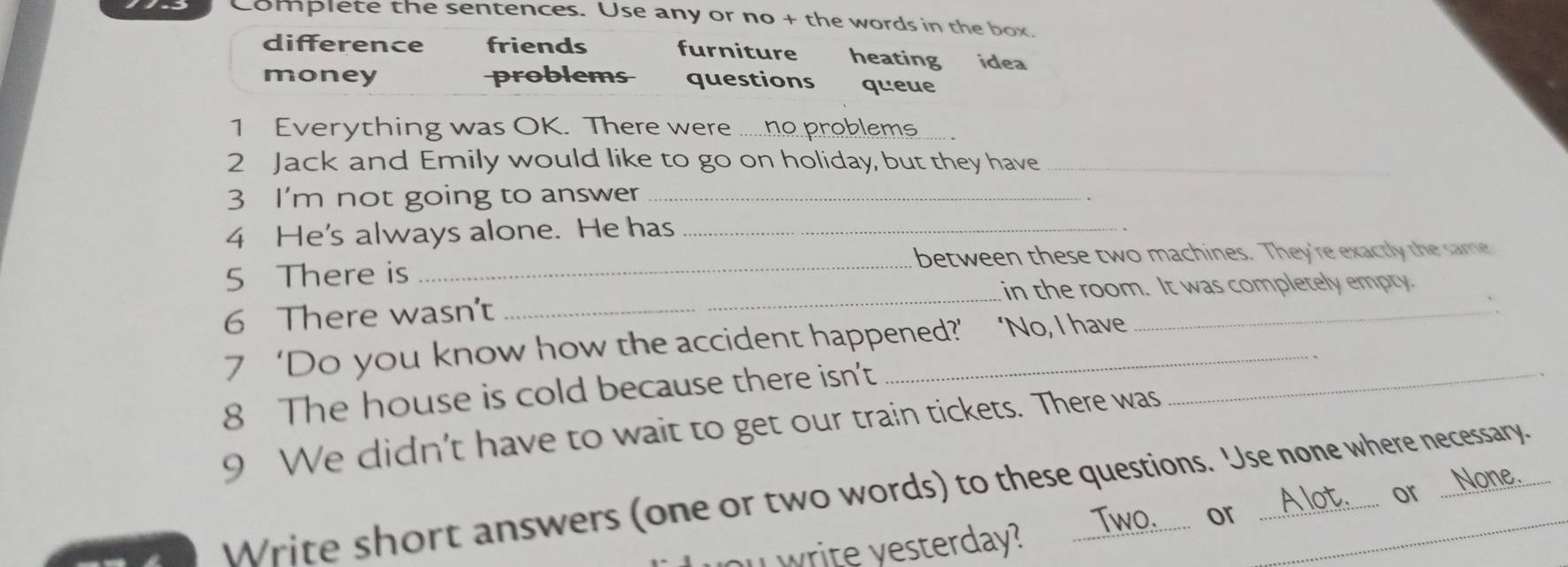 Complete the sentences. Use any or no + the words in the box.
difference friends furniture heating idea
money problems questions queue
1 Everything was OK. There were ......ho problem.....
2 Jack and Emily would like to go on holiday, but they have_
3 I'm not going to answer_
4 He's always alone. He has_
_
5 There is _between these two machines. They're exactly the same
_
in the room. It was completely empty.
6 There wasn't
7 ‘Do you know how the accident happened?’ ‘No, I have
8 The house is cold because there isn't_
9 We didn't have to wait to get our train tickets. There was
or ...None.
Write short answers (one or two words) to these questions. Use none where necessary.

ou write yesterday? Two........ or