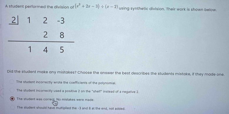 A student performed the division of (x^3+2x-3)/ (x-2) using synthetic division. Their work is shown below.
Did the student make any mistakes? Choose the answer the best describes the students mistake, if they made one.
The student incorrectly wrote the coefficients of the polynomial.
The student incorrectly used a positive 2 on the "shelf" instead of a negative 2.
The student was correct. No mistakes were made.
The student should have multiplied the -3 and 8 at the end, not added.