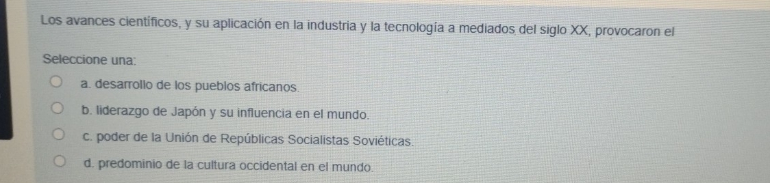 Los avances científicos, y su aplicación en la industria y la tecnología a mediados del siglo XX, provocaron el
Seleccione una:
a. desarrollo de los pueblos africanos.
b. liderazgo de Japón y su influencia en el mundo.
c. poder de la Unión de Repúblicas Socialistas Soviéticas.
d. predominio de la cultura occidental en el mundo.