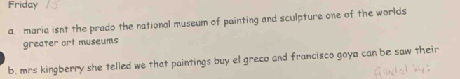 Friday 
a. maria isnt the prado the national museum of painting and sculpture one of the worlds 
greater art museums 
b. mrs kingberry she telled we that paintings buy el greco and francisco goya can be saw their