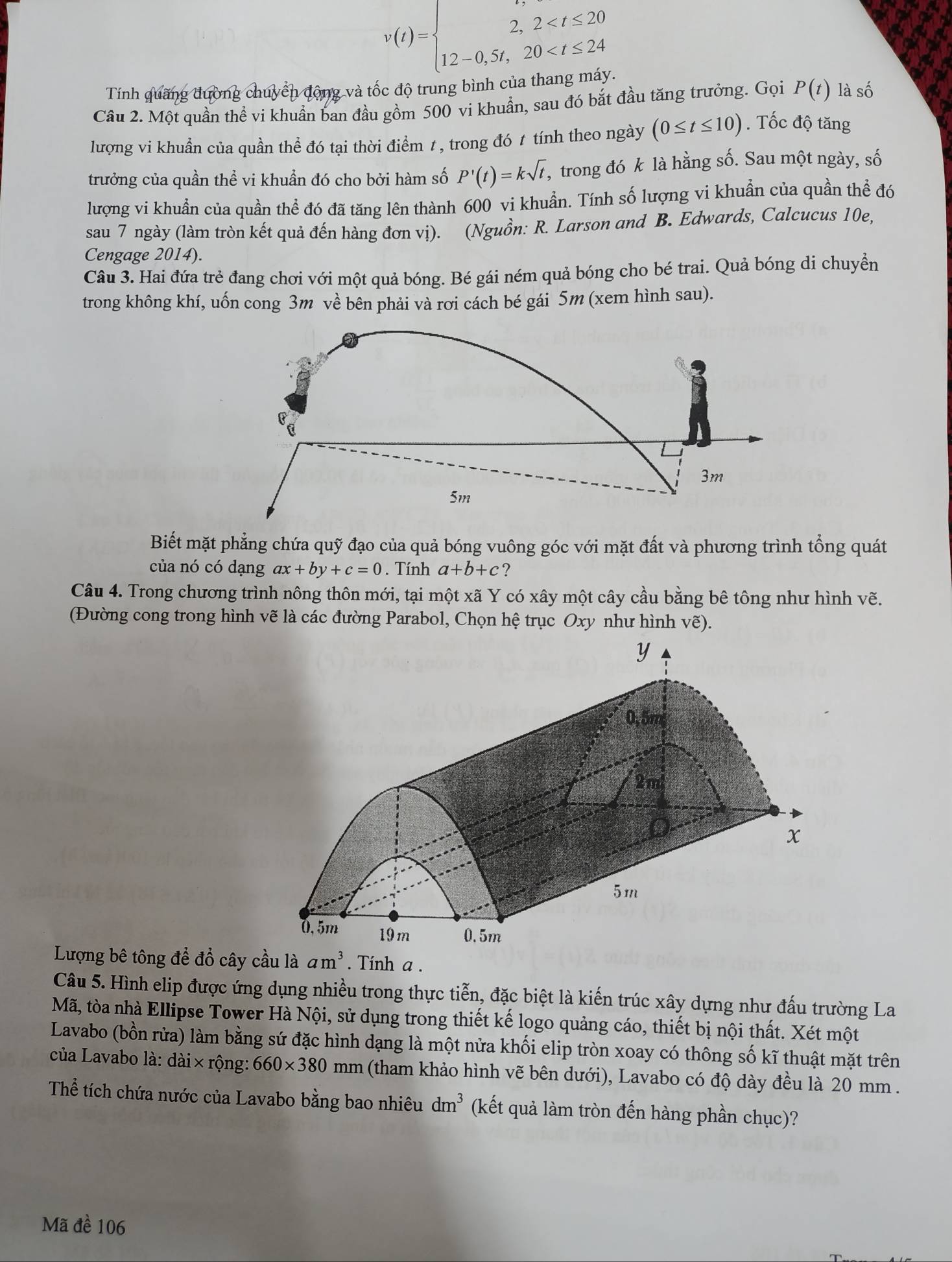 v(t)=beginarrayl 2,2
Tính quãng đường chuyển động và tốc độ trung bình của than,
Câu 2. Một quần thể vi khuẩn ban đầu gồm 500 vi khuẩn, sau đó bắt đầu tăng trưởng. Gọi P(t) là số
lượng vi khuẩn của quần thể đó tại thời điểm 1, trong đó t tính theo ngày (0≤ t≤ 10). Tốc độ tăng
trưởng của quần thể vi khuẩn đó cho bởi hàm số P'(t)=ksqrt(t) , trong đó k là hằng số. Sau một ngày, số
lượng vi khuẩn của quần thể đó đã tăng lên thành 600 vi khuẩn. Tính số lượng vi khuẩn của quần thể đó
sau 7 ngày (làm tròn kết quả đến hàng đơn vị). (Nguồn: R. Larson and B. Edwards, Calcucus 10e,
Cengage 2014).
Câu 3. Hai đứa trẻ đang chơi với một quả bóng. Bé gái ném quả bóng cho bé trai. Quả bóng di chuyển
trong không khí, uốn cong 3m về bên phải và rơi cách bé gái 5m (xem hình sau).
3m
5m
Biết mặt phẳng chứa quỹ đạo của quả bóng vuông góc với mặt đất và phương trình tổng quát
của nó có dạng ax+by+c=0. Tính a+b+c ?
Câu 4. Trong chương trình nông thôn mới, tại một xã Y có xây một cây cầu bằng bê tông như hình vẽ.
(Đường cong trong hình vẽ là các đường Parabol, Chọn hệ trục Oxy như hình vẽ).
Lượng bê tông để đồ cây cầu laam^3. Tính a .
Câu 5. Hình elip được ứng dụng nhiều trong thực tiễn, đặc biệt là kiến trúc xây dựng như đấu trường La
Mã, tòa nhà Ellipse Tower Hà Nội, sử dụng trong thiết kế logo quảng cáo, thiết bị nội thất. Xét một
Lavabo (bồn rửa) làm bằng sứ đặc hình dạng là một nửa khối elip tròn xoay có thông số kĩ thuật mặt trên
của Lavabo là: dài × rộng: 660* 380mm (tham khảo hình vẽ bên dưới), Lavabo có độ dày đều là 20 mm .
Thể tích chứa nước của Lavabo bằng bao nhiêu dm^3 (kết quả làm tròn đến hàng phần chục)?
Mã đề 106