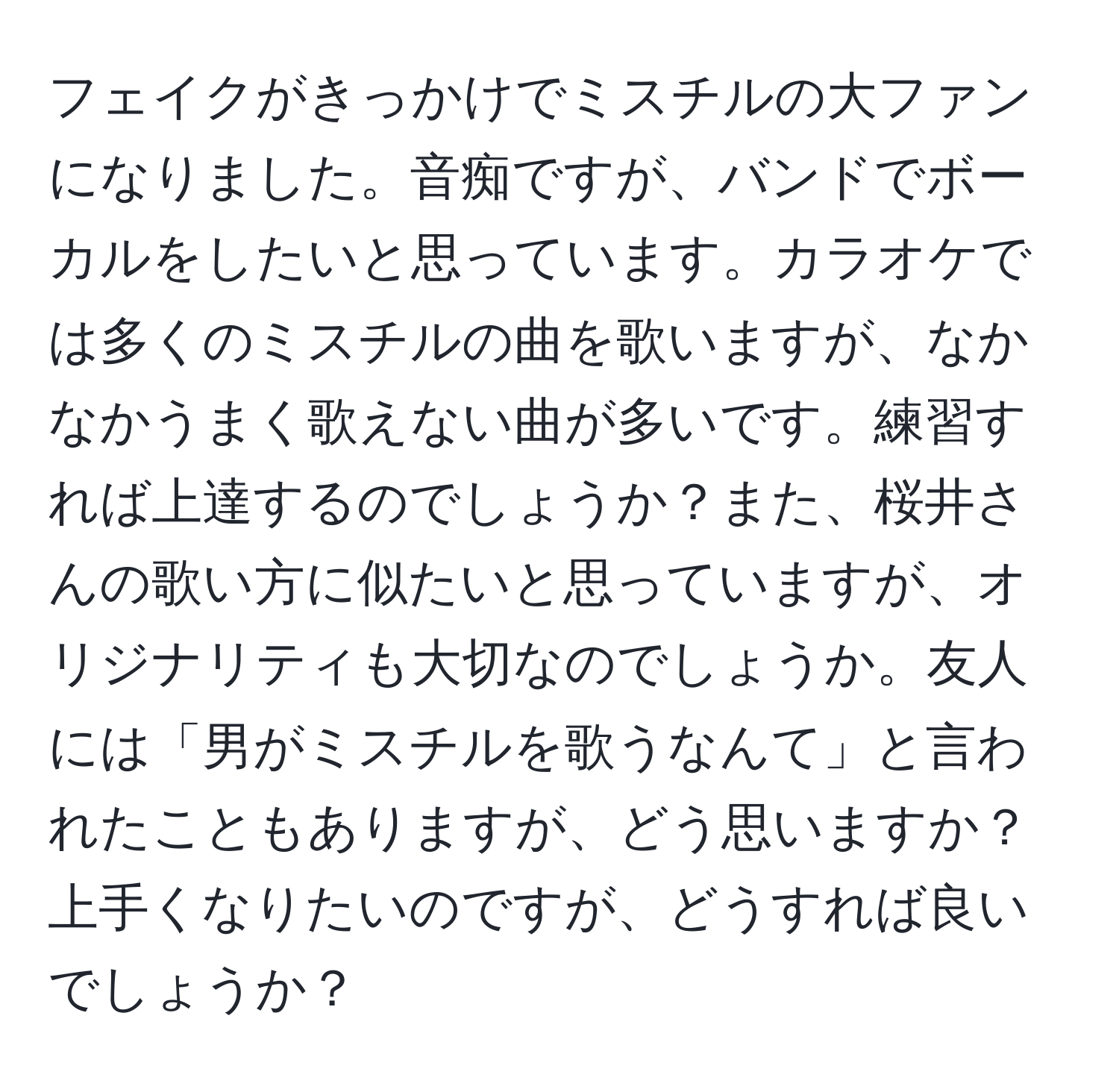 フェイクがきっかけでミスチルの大ファンになりました。音痴ですが、バンドでボーカルをしたいと思っています。カラオケでは多くのミスチルの曲を歌いますが、なかなかうまく歌えない曲が多いです。練習すれば上達するのでしょうか？また、桜井さんの歌い方に似たいと思っていますが、オリジナリティも大切なのでしょうか。友人には「男がミスチルを歌うなんて」と言われたこともありますが、どう思いますか？上手くなりたいのですが、どうすれば良いでしょうか？