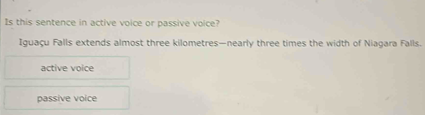 Is this sentence in active voice or passive voice?
Iguaçu Falls extends almost three kilometres —nearly three times the width of Niagara Falls.
active voice
passive voice
