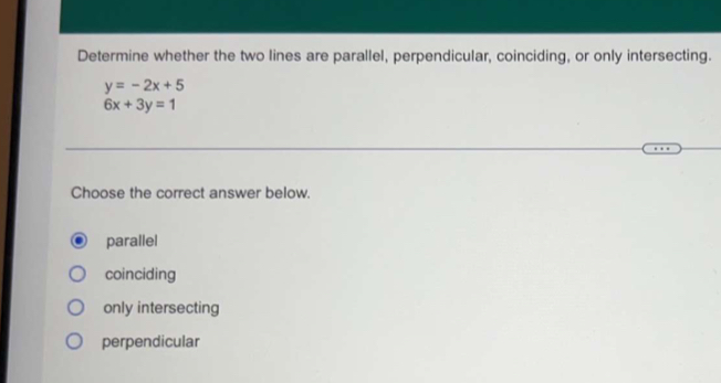 Determine whether the two lines are parallel, perpendicular, coinciding, or only intersecting.
y=-2x+5
6x+3y=1
Choose the correct answer below.
parallel
coinciding
only intersecting
perpendicular