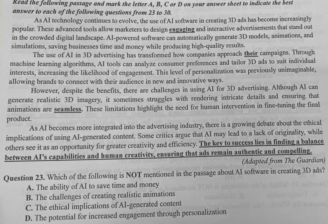 Read the following passage and mark the letter A, B, C or D on your answer sheet to indicate the best
answer to each of the following questions from 23 to 30.
As AI technology continues to evolve, the use of AI software in creating 3D ads has become increasingly
popular. These advanced tools allow marketers to design engaging and interactive advertisements that stand out
in the crowded digital landscape. AI-powered software can automatically generate 3D models, animations, and
simulations, saving businesses time and money while producing high-quality results.
The use of AI in 3D advertising has transformed how companies approach their campaigns. Through
machine learning algorithms, AI tools can analyze consumer preferences and tailor 3D ads to suit individual
interests, increasing the likelihood of engagement. This level of personalization was previously unimaginable,
allowing brands to connect with their audience in new and innovative ways.
However, despite the benefits, there are challenges in using AI for 3D advertising. Although AI can
generate realistic 3D imagery, it sometimes struggles with rendering intricate details and ensuring that
animations are seamless. These limitations highlight the need for human intervention in fine-tuning the final
product.
As AI becomes more integrated into the advertising industry, there is a growing debate about the ethical
implications of using AI-generated content. Some critics argue that AI may lead to a lack of originality, while
others see it as an opportunity for greater creativity and efficiency. The key to success lies in finding a balance
between AI’s capabilities and human creativity, ensuring that ads remain authentic and compelling.
(Adapted from The Guardian)
Question 23. Which of the following is NOT mentioned in the passage about AI software in creating 3D ads?
A. The ability of AI to save time and money
B. The challenges of creating realistic animations
C. The ethical implications of AI-generated content
D. The potential for increased engagement through personalization