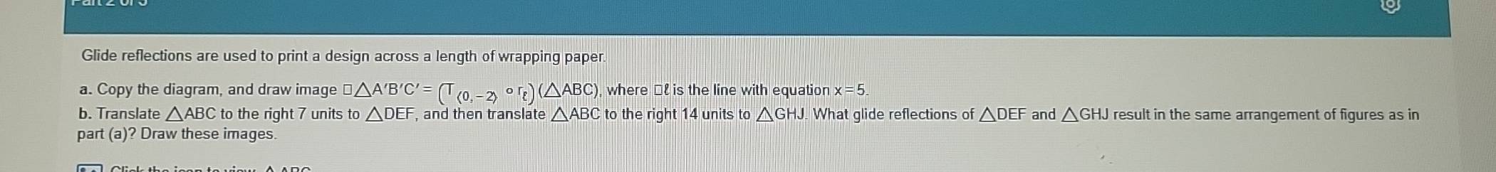 Glide reflections are used to print a design across a length of wrapping paper. 
a. Copy the diagram, and draw image □ △ A'B'C'=(T_(0,-2)circ r_t)(△ ABC), where €£ is the line with equation x=5. 
b. Translate △ ABC to the right 7 units to △ DEF , and then translate △ ABC to the right 14 units to △ GHJ What glide reflections of △ DEF and △ GHJ result in the same arrangement of figures as in 
part (a)? Draw these images.