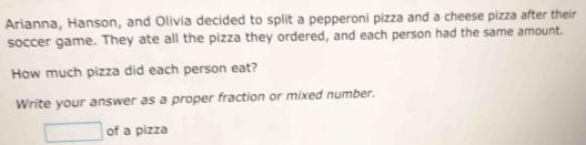 Arianna, Hanson, and Olivia decided to split a pepperoni pizza and a cheese pizza after their 
soccer game. They ate all the pizza they ordered, and each person had the same amount. 
How much pizza did each person eat? 
Write your answer as a proper fraction or mixed number.
□ of a pizza